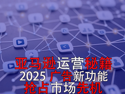 亞馬遜運營秘籍，2025廣告新功能，搶占市場先機！